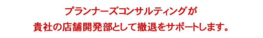 プランナーズコンサルティングが貴社の店舗開発部として撤退をサポートします。