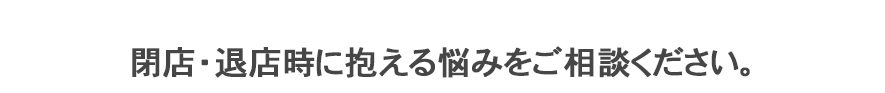 閉店・撤退時に抱える悩みをご相談ください。